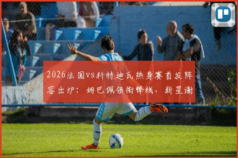 2026法国vs科特迪瓦热身赛首发阵容出炉：姆巴佩领衔锋线，新星谢尔基、奥利塞能否扛起大旗？