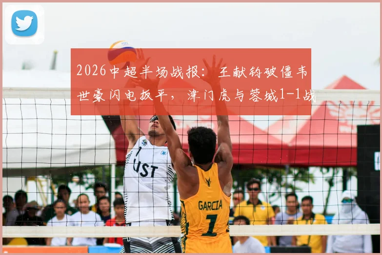 2026中超半场战报：王献钧破僵韦世豪闪电扳平，津门虎与蓉城1-1战况详情回顾