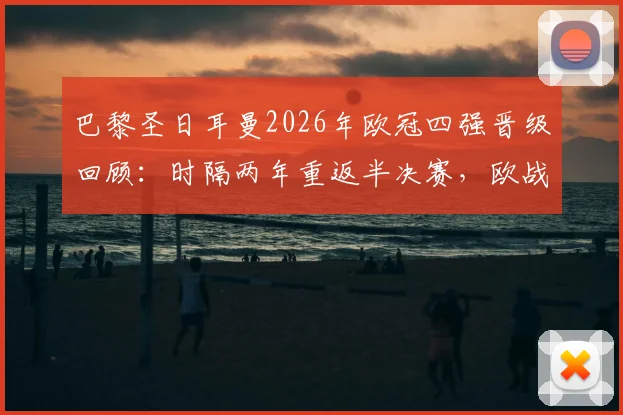 巴黎圣日耳曼2026年欧冠四强晋级回顾：时隔两年重返半决赛，欧战累计收入破1.2亿欧元大关