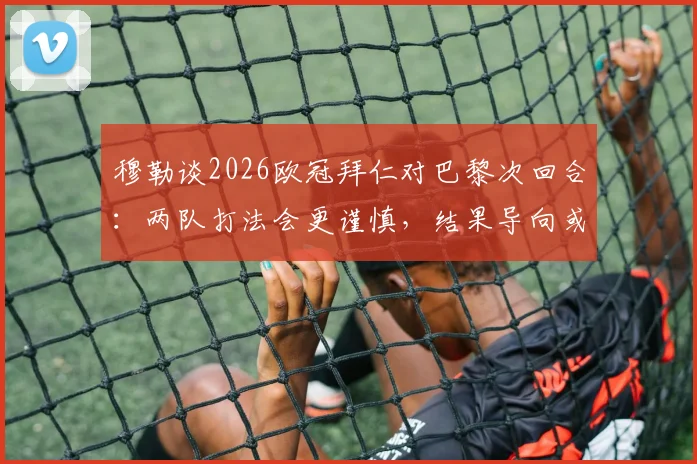 穆勒谈2026欧冠拜仁对巴黎次回合:两队打法会更谨慎,结果导向或成关键