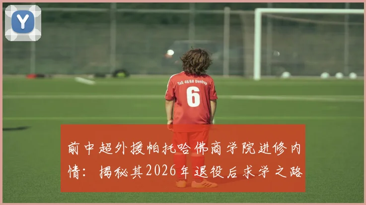前中超外援帕托哈佛商学院进修内情：揭秘其2026年退役后求学之路与未来规划