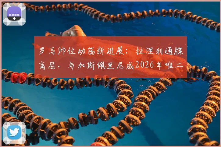 罗马帅位动荡新进展:拉涅利通牒高层,与加斯佩里尼成2026年唯二选择,战术风格对比分析