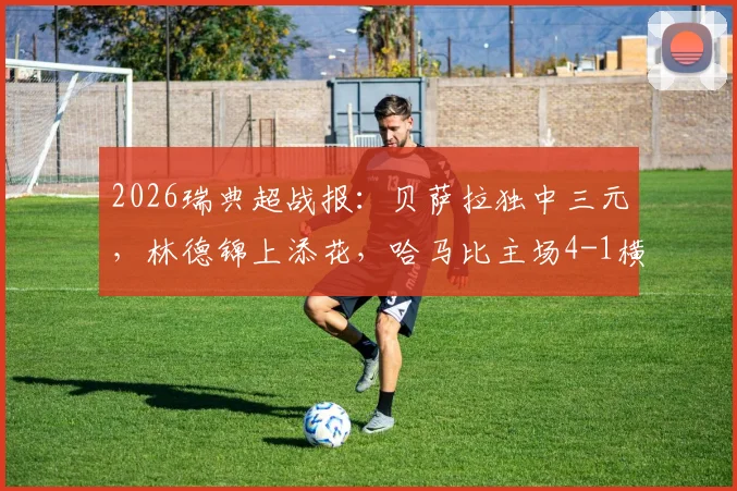 2026瑞典超战报:贝萨拉独中三元,林德锦上添花,哈马比主场4-1横扫马尔默全程回顾与战术解析