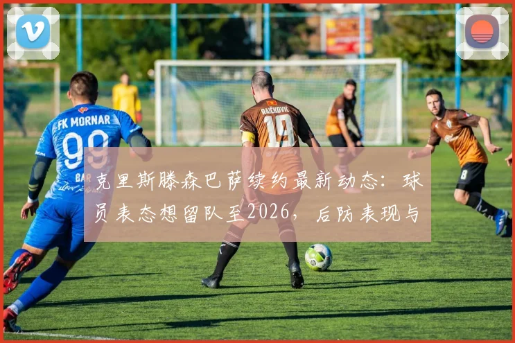 克里斯滕森巴萨续约最新动态：球员表态想留队至2026，后防表现与未来规划解析