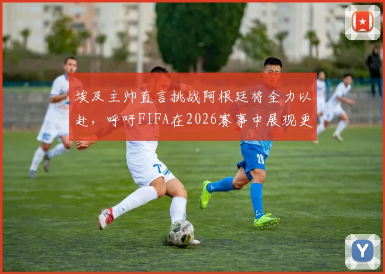 埃及主帅直言挑战阿根廷将全力以赴,呼吁FIFA在2026赛事中展现更公平竞技环境