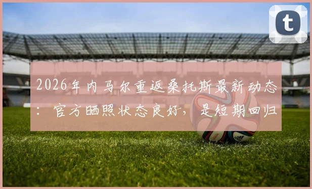 2026年内马尔重返桑托斯最新动态:官方晒照状态良好,是短期回归还是永久转会?