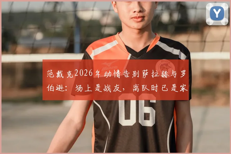 范戴克2026年动情告别萨拉赫与罗伯逊：场上是战友，离队时已是家人，揭秘红军更衣室真情实感