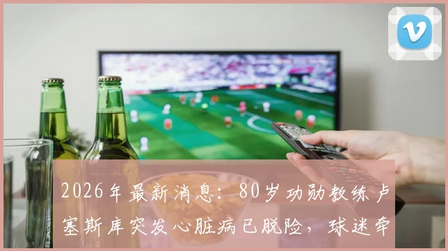 2026年最新消息：80岁功勋教练卢塞斯库突发心脏病已脱险，球迷牵挂其健康状况与执教生涯未来