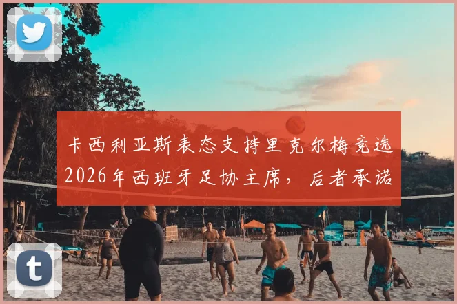 卡西利亚斯表态支持里克尔梅竞选2026年西班牙足协主席，后者承诺胜选后将为其提供高级管理职位