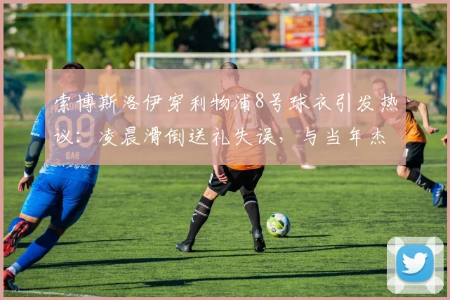 索博斯洛伊穿利物浦8号球衣引发热议:凌晨滑倒送礼失误,与当年杰拉德滑倒高度相似,比赛回放与球衣传承深度解析