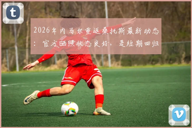 2026年内马尔重返桑托斯最新动态：官方晒照状态良好，是短期回归还是永久转会？