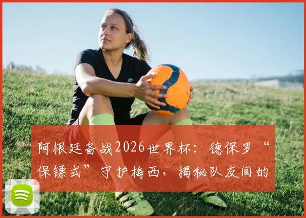 阿根廷备战2026世界杯：德保罗“保镖式”守护梅西，揭秘队友间的深情与球场内外的战术角色