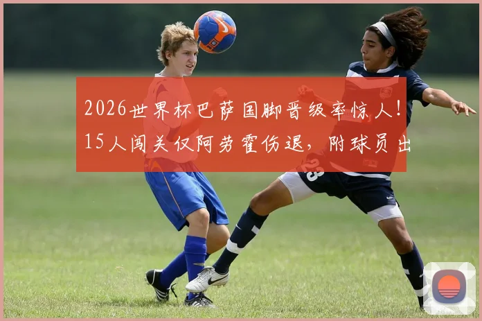 2026世界杯巴萨国脚晋级率惊人！15人闯关仅阿劳霍伤退，附球员出场时间及对阵解析