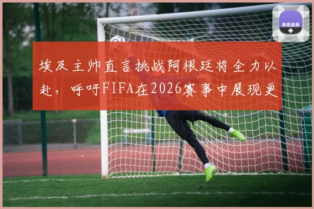 埃及主帅直言挑战阿根廷将全力以赴，呼吁FIFA在2026赛事中展现更公平竞技环境