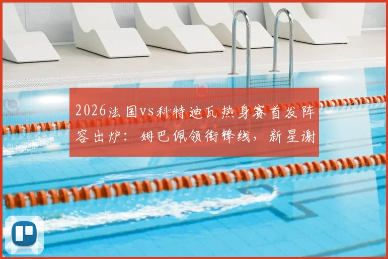2026法国vs科特迪瓦热身赛首发阵容出炉：姆巴佩领衔锋线，新星谢尔基、奥利塞能否扛起大旗？