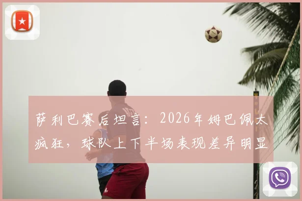 萨利巴赛后坦言:2026年姆巴佩太疯狂,球队上下半场表现差异明显,我们如何看法国队调整?