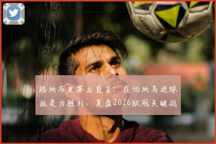 格纳布里赛后直言:在伯纳乌进球就是为胜利,复盘2026欧冠关键战本可提前终结悬念