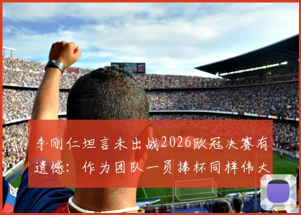 李刚仁坦言未出战2026欧冠决赛有遗憾：作为团队一员捧杯同样伟大，详解冠军心态