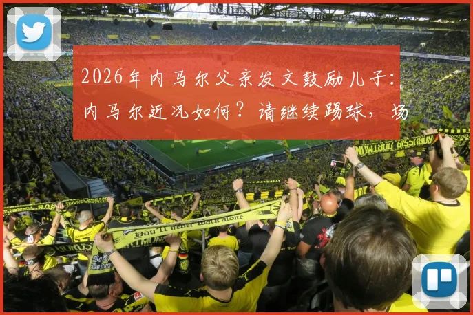 2026年内马尔父亲发文鼓励儿子：内马尔近况如何？请继续踢球，场上笑容何时回归？