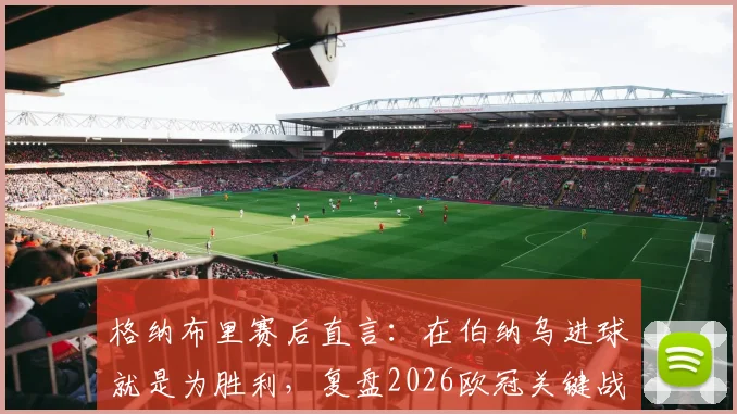 格纳布里赛后直言：在伯纳乌进球就是为胜利，复盘2026欧冠关键战本可提前终结悬念