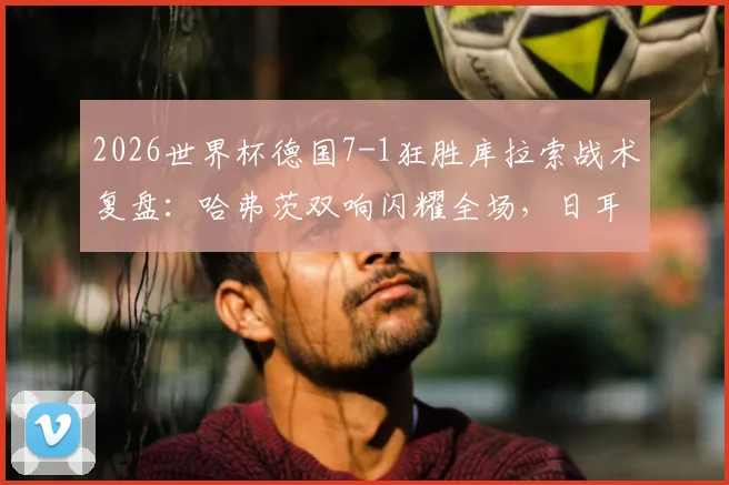 2026世界杯德国7-1狂胜库拉索战术复盘：哈弗茨双响闪耀全场，日耳曼战车状态火热前景分析