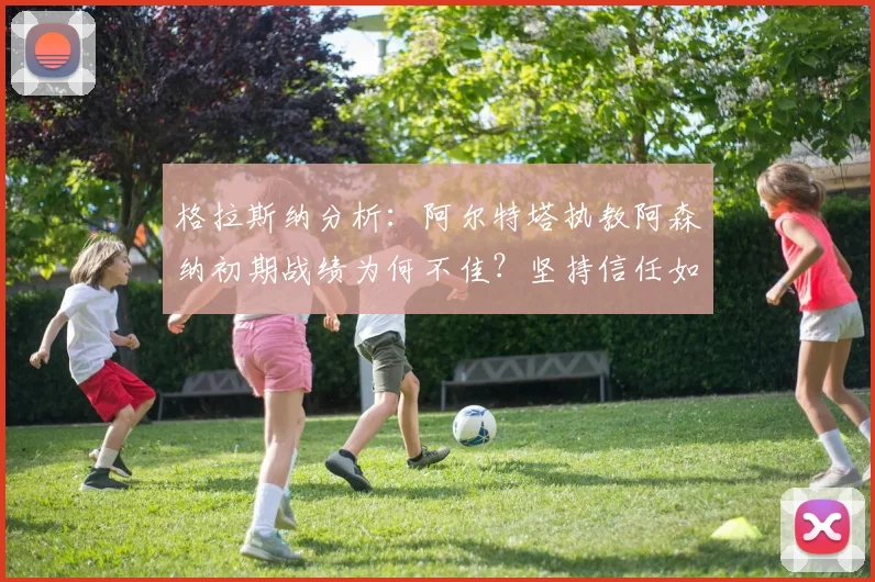 格拉斯纳分析：阿尔特塔执教阿森纳初期战绩为何不佳？坚持信任如何助队2026登顶英超