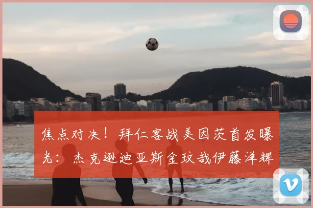 焦点对决！拜仁客战美因茨首发曝光：杰克逊迪亚斯金玟哉伊藤洋辉齐出战
