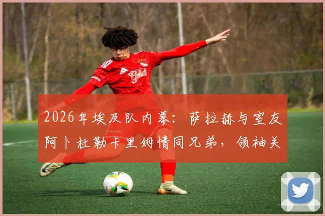 2026年埃及队内幕：萨拉赫与室友阿卜杜勒卡里姆情同兄弟，领袖关怀细节全记录