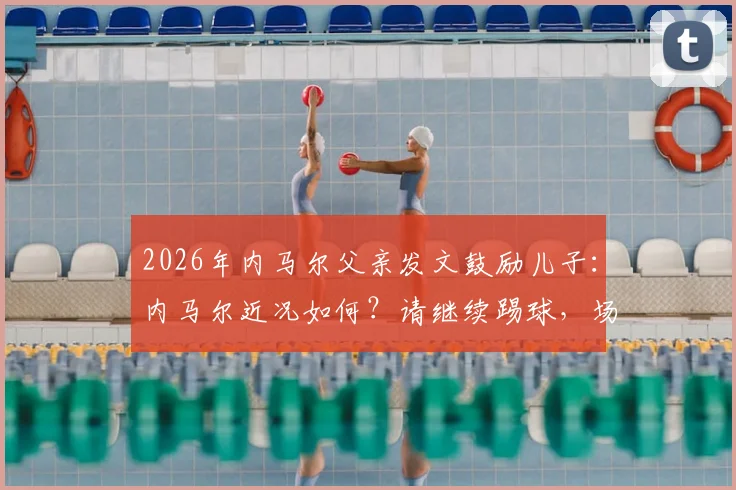 2026年内马尔父亲发文鼓励儿子:内马尔近况如何?请继续踢球,场上笑容何时回归?