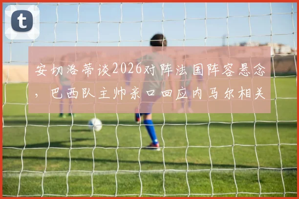 安切洛蒂谈2026对阵法国阵容悬念，巴西队主帅亲口回应内马尔相关传闻与战术考量