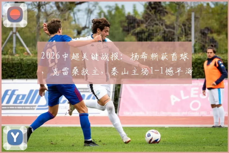 2026中超关键战报：杨希斩获首球，克雷桑救主，泰山主场1-1憾平海港，赛后深度解析
