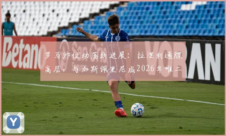 罗马帅位动荡新进展：拉涅利通牒高层，与加斯佩里尼成2026年唯二选择，战术风格对比分析