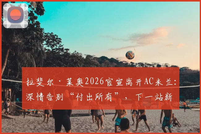 拉斐尔·莱奥2026官宣离开AC米兰：深情告别“付出所有”，下一站新联赛去向分析与米兰生涯数据回顾