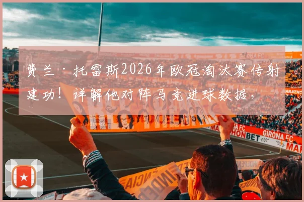 费兰·托雷斯2026年欧冠淘汰赛传射建功!详解他对阵马竞进球数据,生涯第二多苦主揭秘