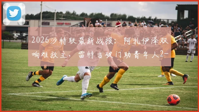 2026沙特联最新战报：阿扎伊泽双响难救主，雷特吉破门助青年人2-2逼平库迪西亚，附比赛集锦回顾