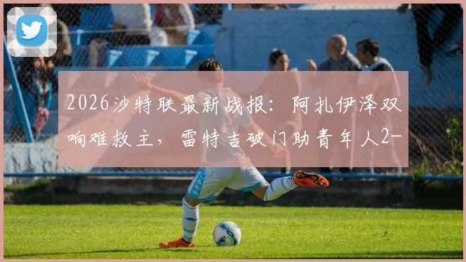2026沙特联最新战报：阿扎伊泽双响难救主，雷特吉破门助青年人2-2逼平库迪西亚，附比赛集锦回顾