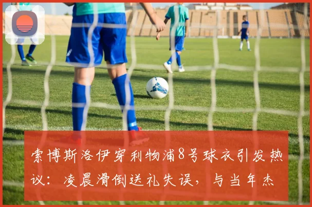 索博斯洛伊穿利物浦8号球衣引发热议：凌晨滑倒送礼失误，与当年杰拉德滑倒高度相似，比赛回放与球衣传承深度解析