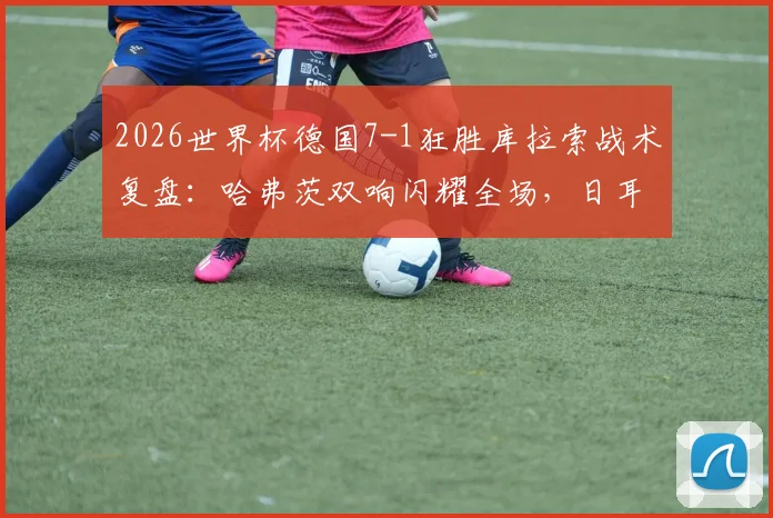 2026世界杯德国7-1狂胜库拉索战术复盘：哈弗茨双响闪耀全场，日耳曼战车状态火热前景分析