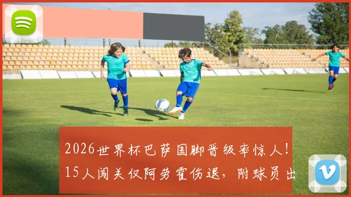 2026世界杯巴萨国脚晋级率惊人！15人闯关仅阿劳霍伤退，附球员出场时间及对阵解析