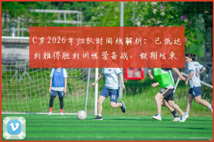 C罗2026年归队时间线解析：已抵达利雅得胜利训练营备战，假期结束后球队最新动态一览