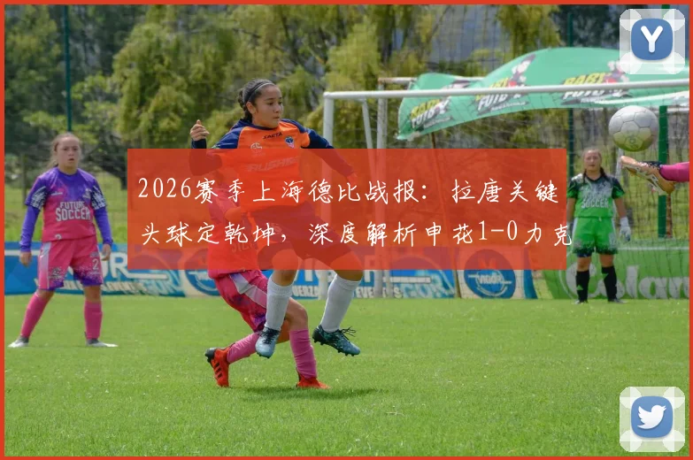 2026赛季上海德比战报：拉唐关键头球定乾坤，深度解析申花1-0力克海港全场比赛细节