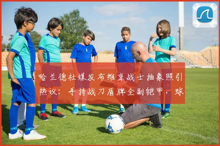 哈兰德社媒发布维京战士抽象照引热议：手持战刀盾牌全副铠甲，球迷解读为2026新赛季战斗宣言