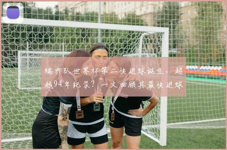 瑞典队世界杯第二快进球诞生，超越94年纪录？一文回顾其最快进球历史与对阵沙特经典战