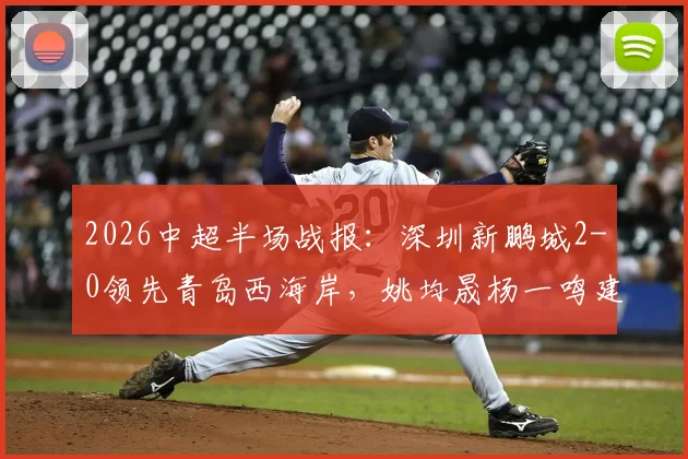 2026中超半场战报:深圳新鹏城2-0领先青岛西海岸,姚均晟杨一鸣建功,外援雷森德伤退引关注