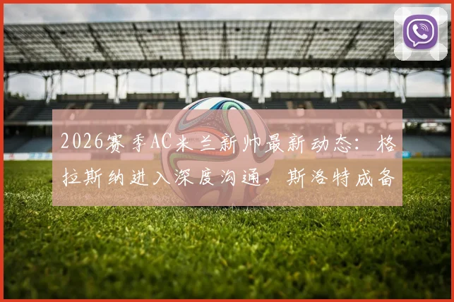 2026赛季AC米兰新帅最新动态:格拉斯纳进入深度沟通,斯洛特成备选关键人物,迪马济奥权威解读