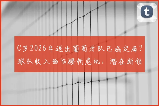 C罗2026年退出葡萄牙队已成定局？球队收入面临腰斩危机，潜在新领袖与商业转型方案深度剖析