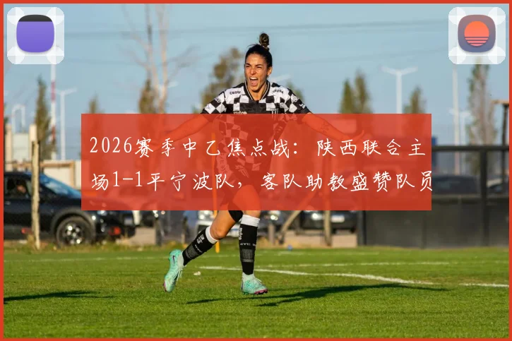 2026赛季中乙焦点战：陕西联合主场1-1平宁波队，客队助教盛赞队员落后时展现惊人韧性