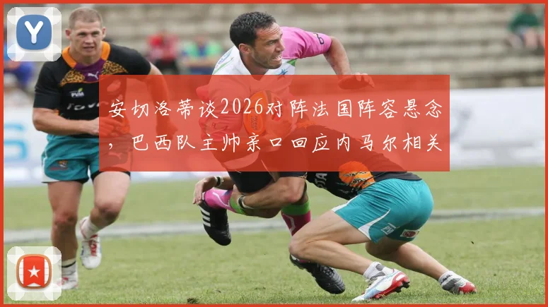 安切洛蒂谈2026对阵法国阵容悬念,巴西队主帅亲口回应内马尔相关传闻与战术考量