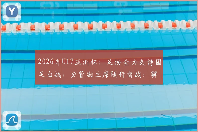 2026年U17亚洲杯：足协全力支持国足出战，分管副主席随行督战，解析球队前景与最新动态