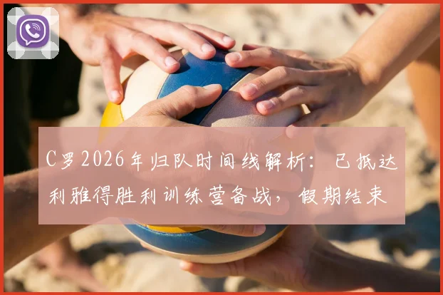 C罗2026年归队时间线解析：已抵达利雅得胜利训练营备战，假期结束后球队最新动态一览